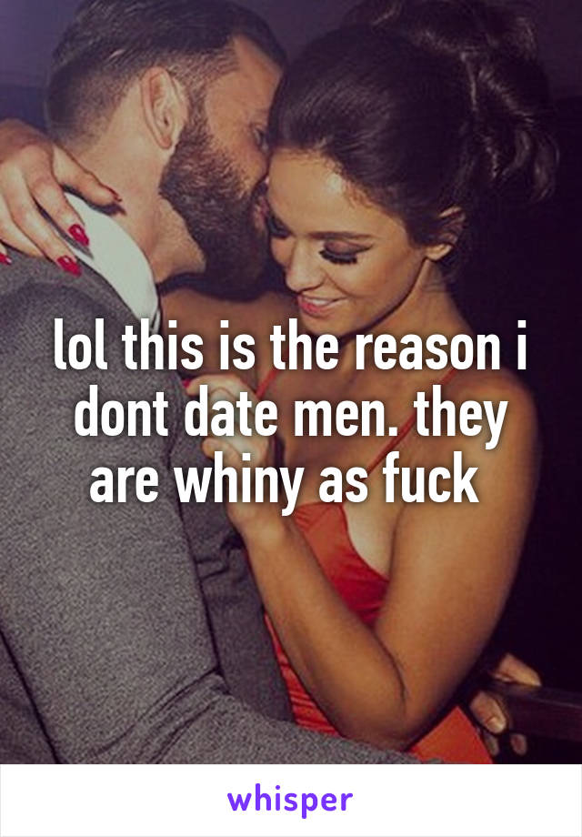 lol this is the reason i dont date men. they are whiny as fuck 