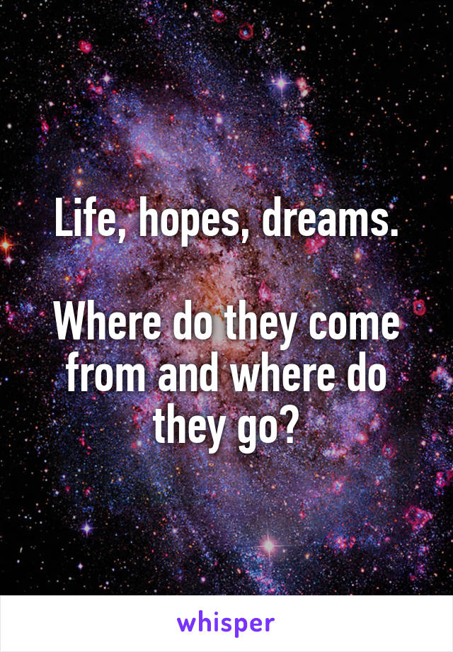 Life, hopes, dreams.

Where do they come from and where do they go?