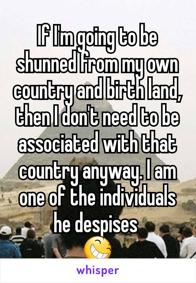 If I'm going to be shunned from my own country and birth land, then I don't need to be associated with that country anyway. I am one of the individuals he despises 
😆