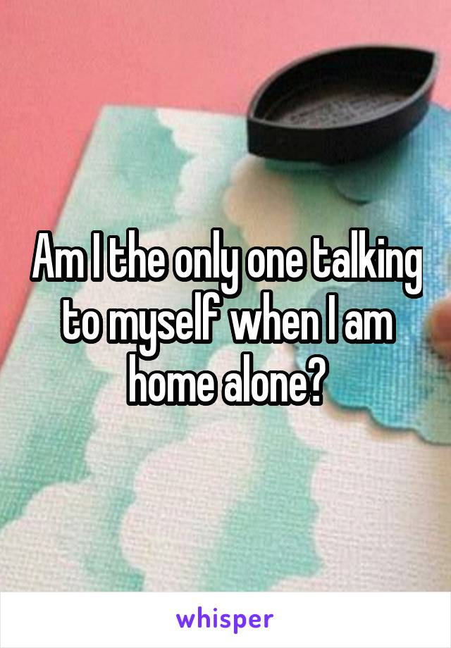 Am I the only one talking to myself when I am home alone?