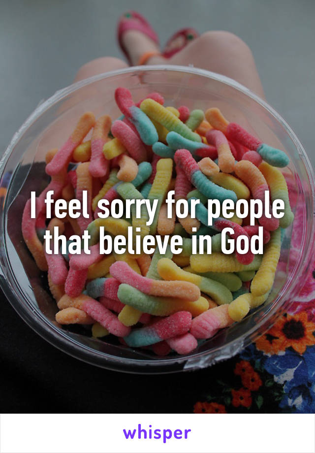 I feel sorry for people that believe in God 