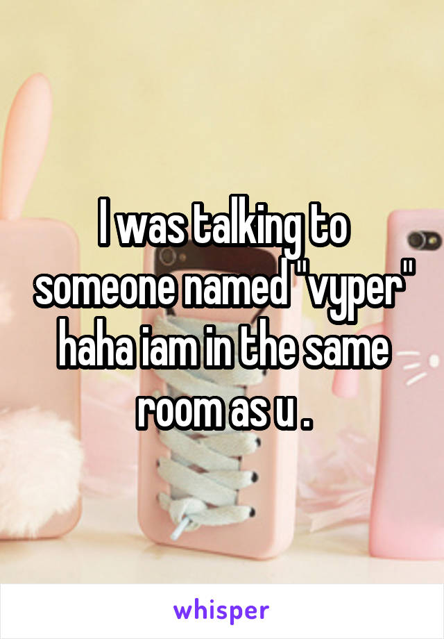 I was talking to someone named "vyper" haha iam in the same room as u .