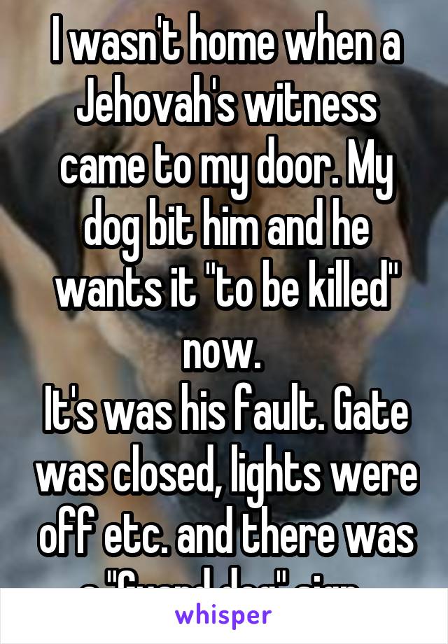 I wasn't home when a Jehovah's witness came to my door. My dog bit him and he wants it "to be killed" now. 
It's was his fault. Gate was closed, lights were off etc. and there was a "Guard dog" sign..