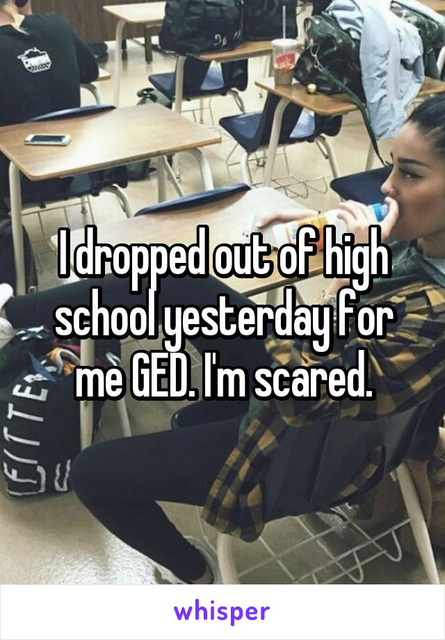 I dropped out of high school yesterday for me GED. I'm scared.