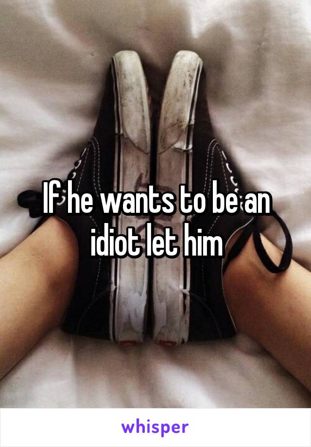 If he wants to be an idiot let him