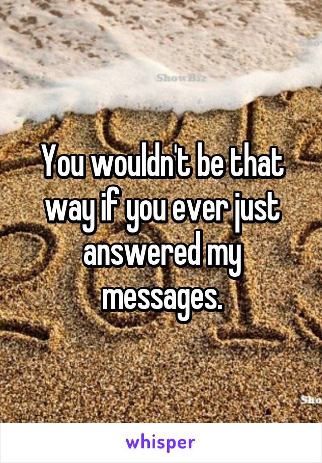 You wouldn't be that way if you ever just answered my messages.