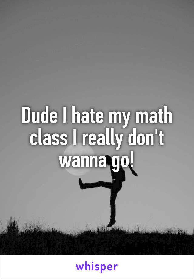 Dude I hate my math class I really don't wanna go!