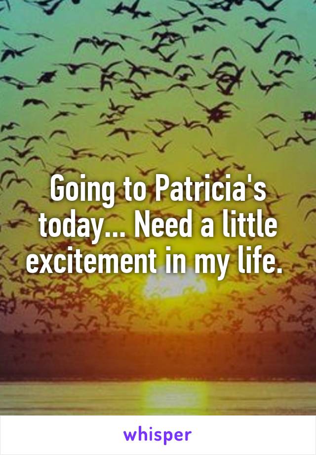 Going to Patricia's today... Need a little excitement in my life. 