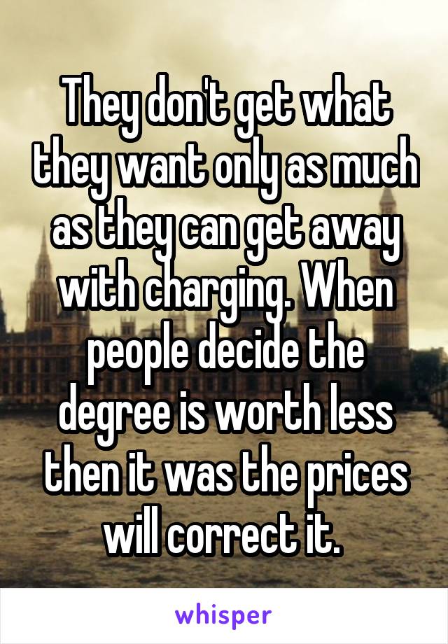 They don't get what they want only as much as they can get away with charging. When people decide the degree is worth less then it was the prices will correct it. 