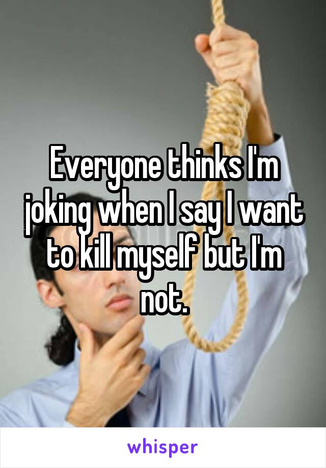 Everyone thinks I'm joking when I say I want to kill myself but I'm not.