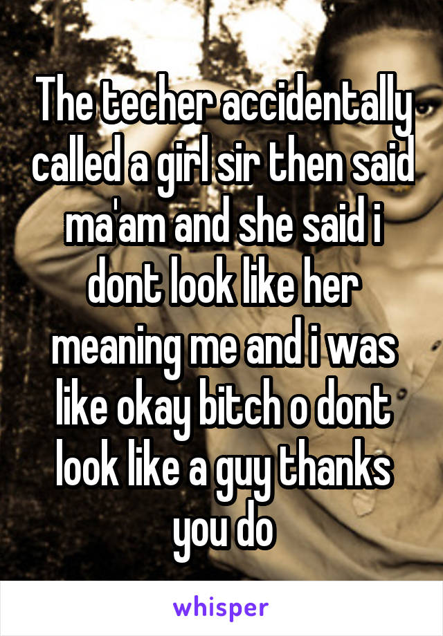 The techer accidentally called a girl sir then said ma'am and she said i dont look like her meaning me and i was like okay bitch o dont look like a guy thanks you do
