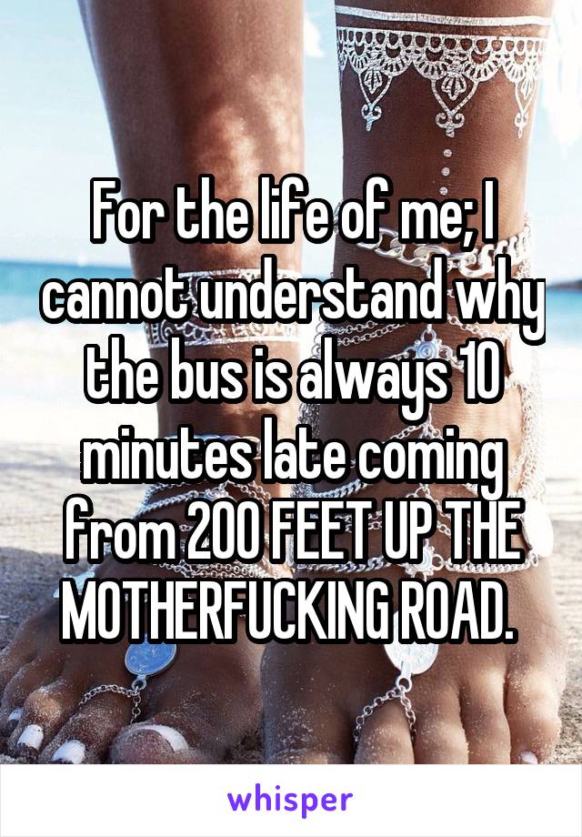 For the life of me; I cannot understand why the bus is always 10 minutes late coming from 200 FEET UP THE MOTHERFUCKING ROAD. 