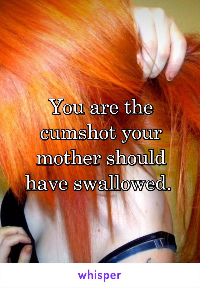 You are the cumshot your mother should have swallowed. 