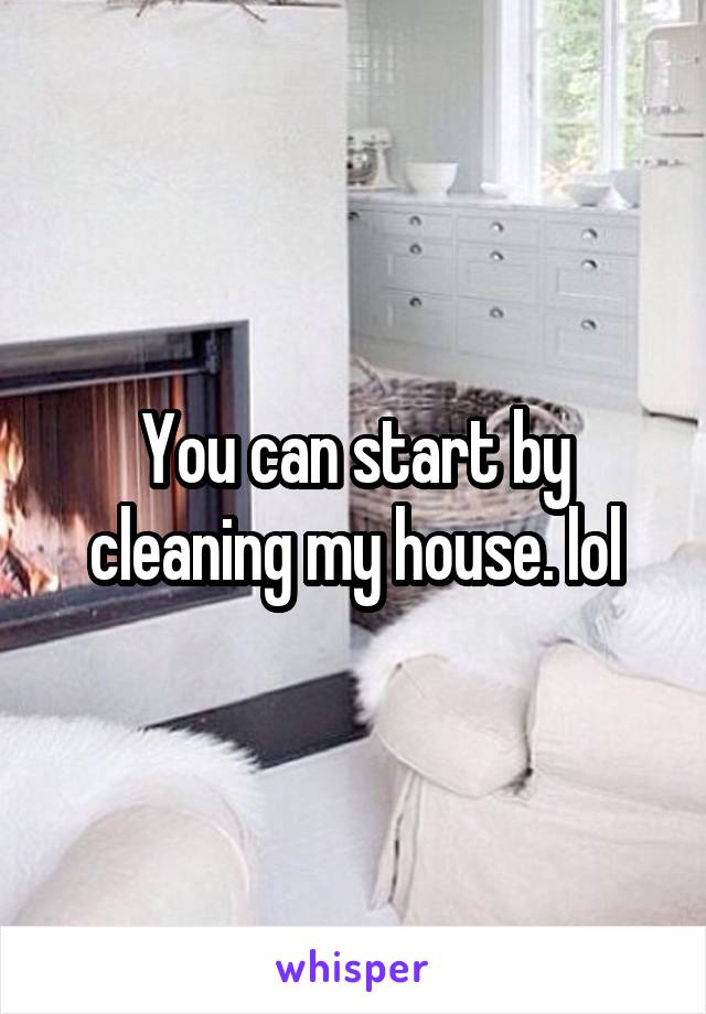 You can start by cleaning my house. lol