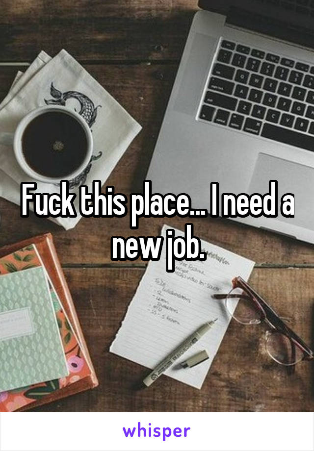 Fuck this place... I need a new job.