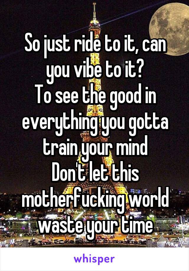 So just ride to it, can you vibe to it?
To see the good in everything you gotta train your mind
Don't let this motherfucking world waste your time