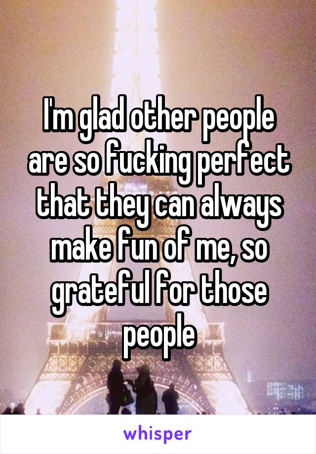 I'm glad other people are so fucking perfect that they can always make fun of me, so grateful for those people