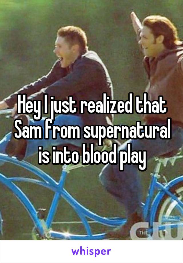 Hey I just realized that Sam from supernatural is into blood play