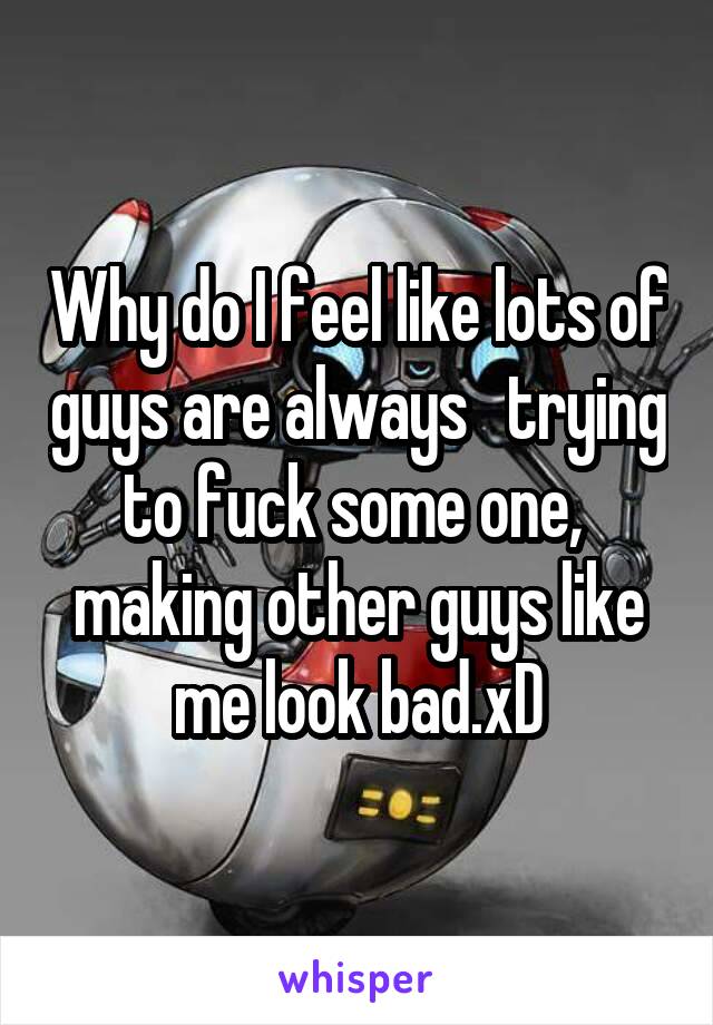 Why do I feel like lots of guys are always   trying to fuck some one,  making other guys like me look bad.xD