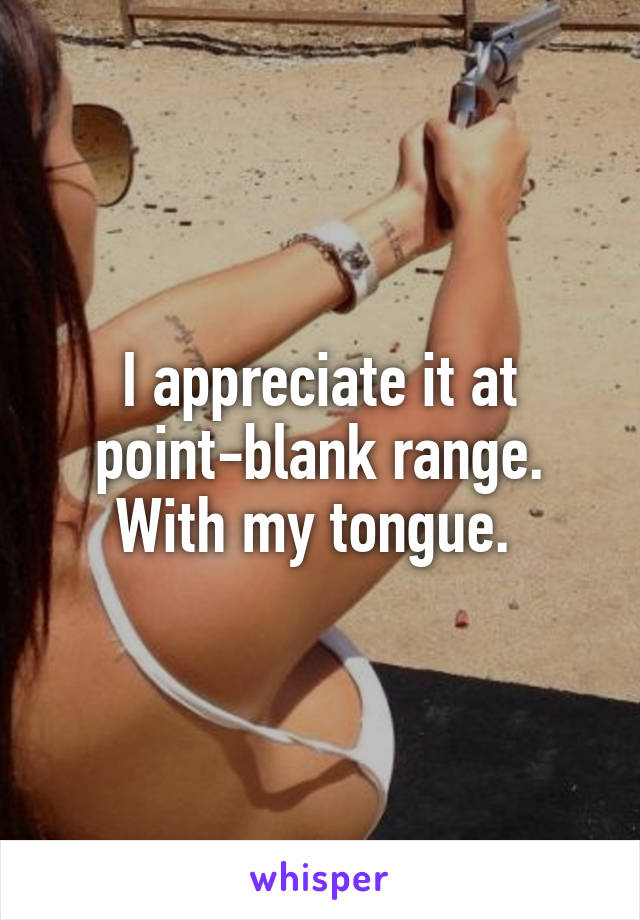 I appreciate it at point-blank range. With my tongue. 