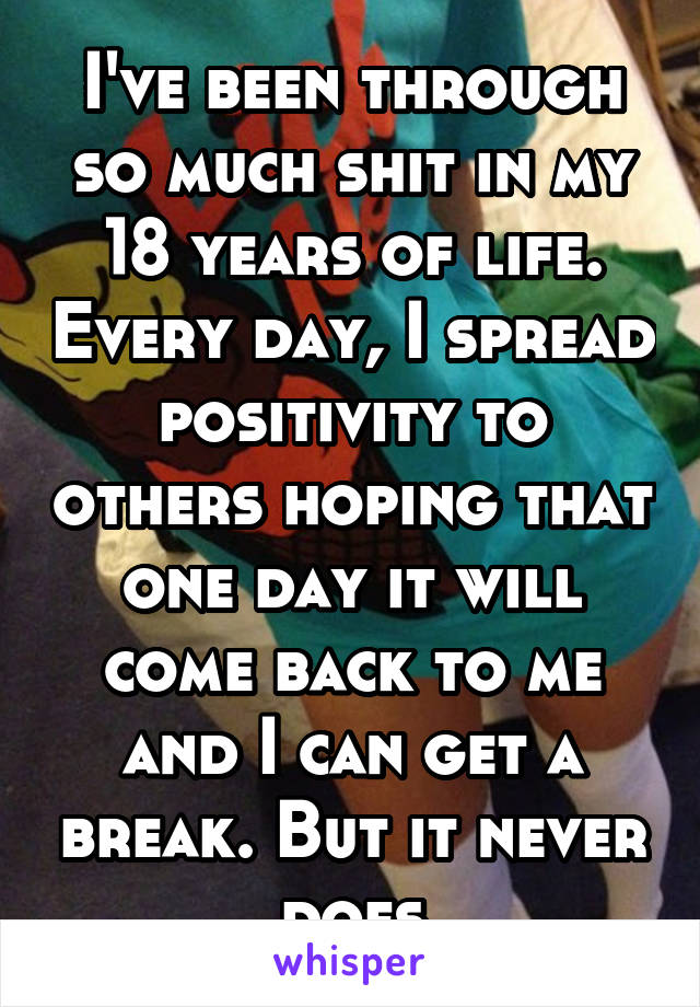 I've been through so much shit in my 18 years of life. Every day, I spread positivity to others hoping that one day it will come back to me and I can get a break. But it never does