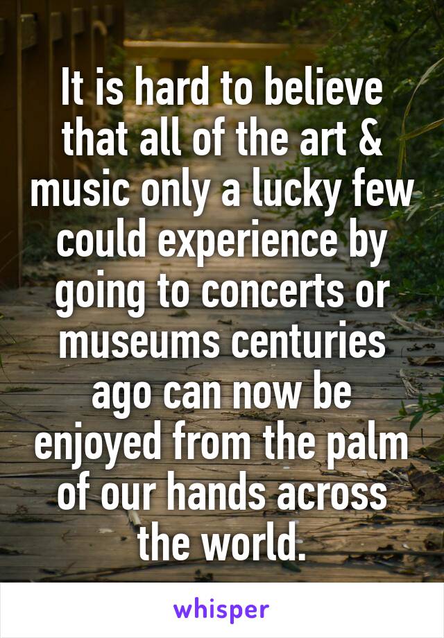 It is hard to believe that all of the art & music only a lucky few could experience by going to concerts or museums centuries ago can now be enjoyed from the palm of our hands across the world.