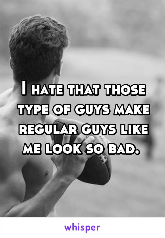 I hate that those type of guys make regular guys like me look so bad. 