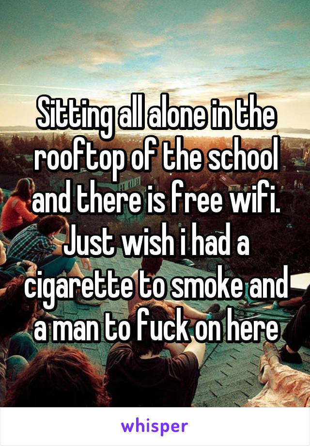Sitting all alone in the rooftop of the school and there is free wifi.
Just wish i had a cigarette to smoke and a man to fuck on here