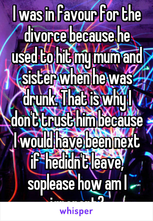 I was in favour for the divorce because he used to hit my mum and sister when he was drunk. That is why I don't trust him because I would have been next if  hedidn't leave, soplease how am I ignorant?