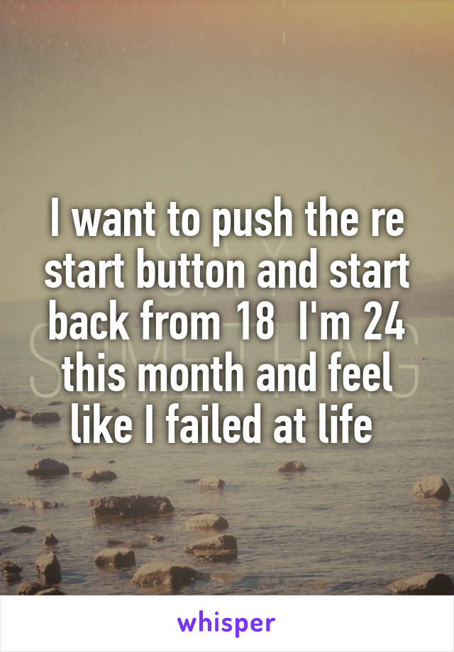 I want to push the re start button and start back from 18  I'm 24 this month and feel like I failed at life 