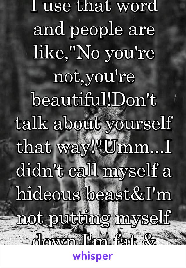   I use that word and people are like,"No you're not,you're beautiful!Don't talk about yourself that way!"Umm...I didn't call myself a hideous beast&I'm not putting myself down.I'm fat.& realistic