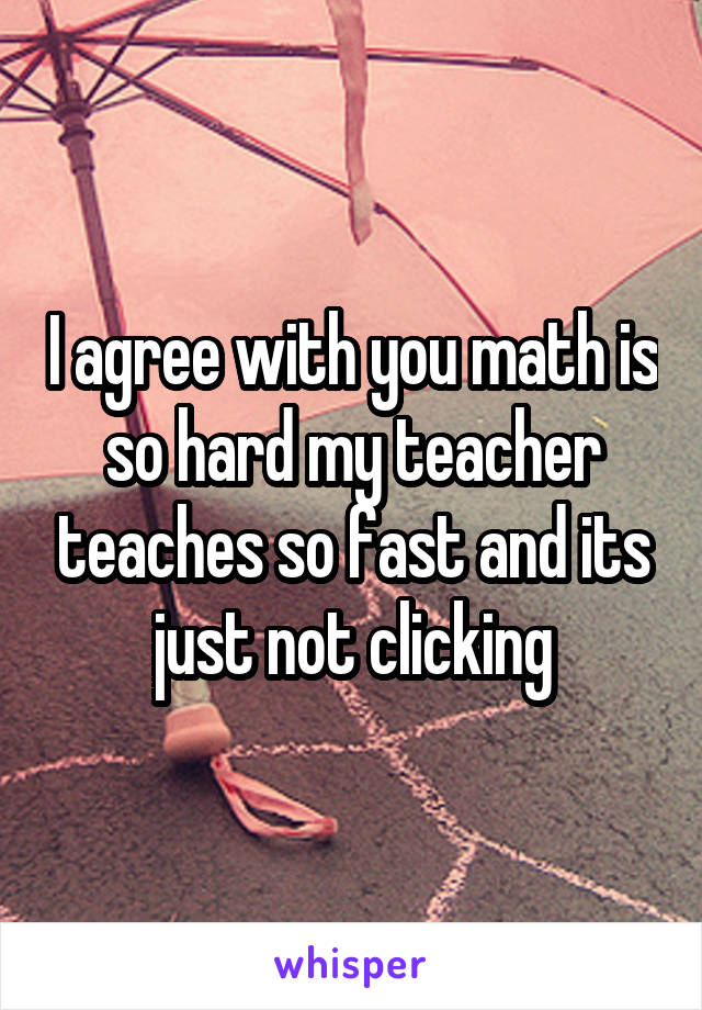 I agree with you math is so hard my teacher teaches so fast and its just not clicking