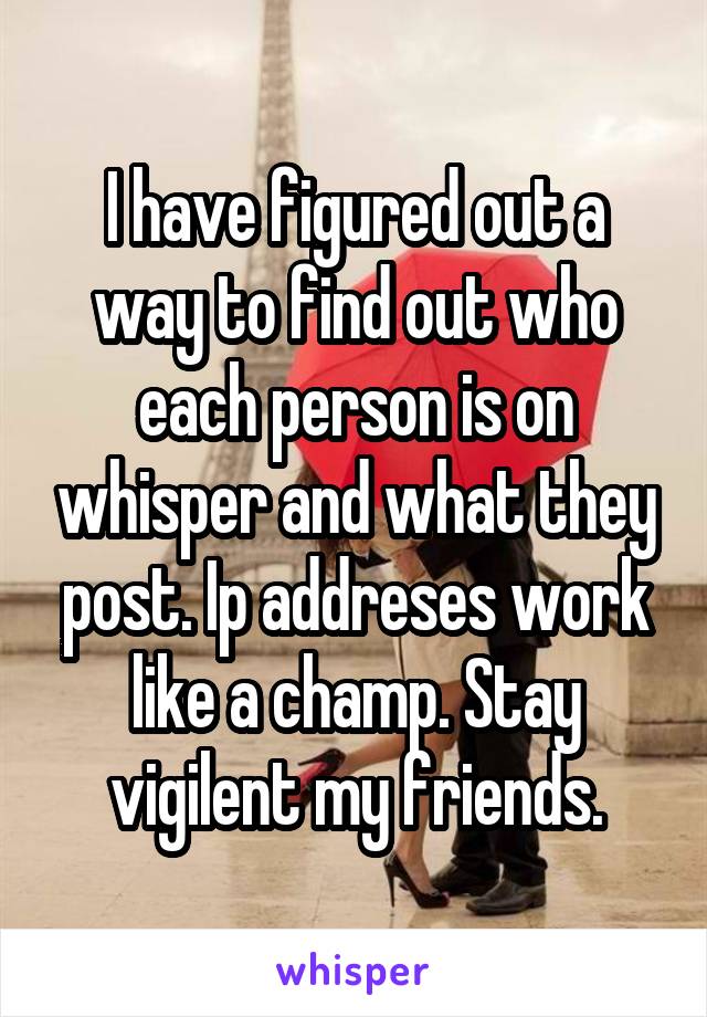 I have figured out a way to find out who each person is on whisper and what they post. Ip addreses work like a champ. Stay vigilent my friends.