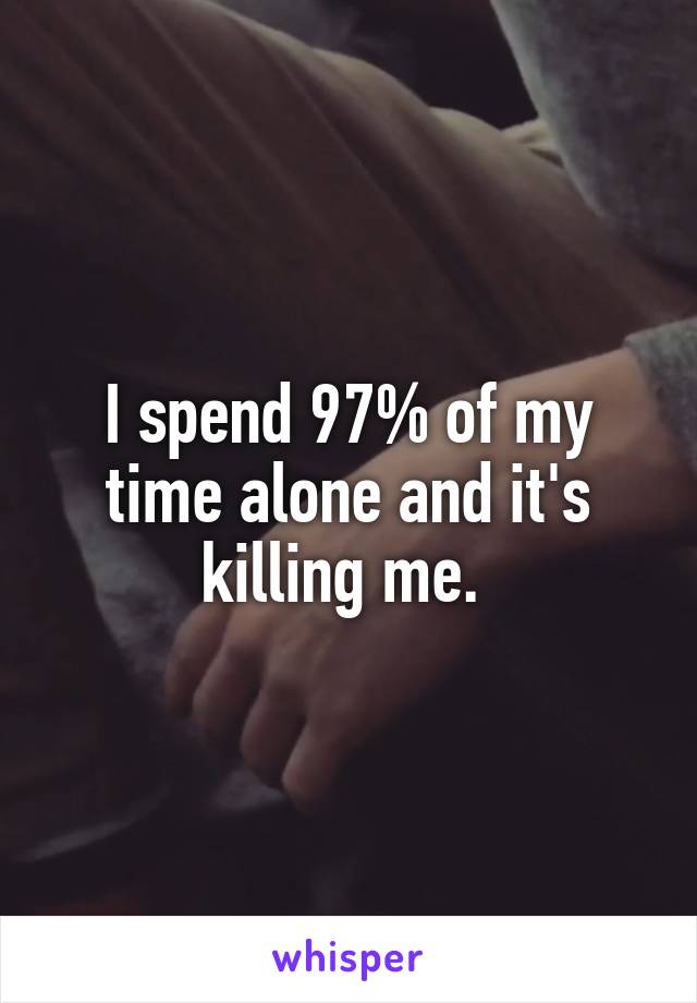 I spend 97% of my time alone and it's killing me. 