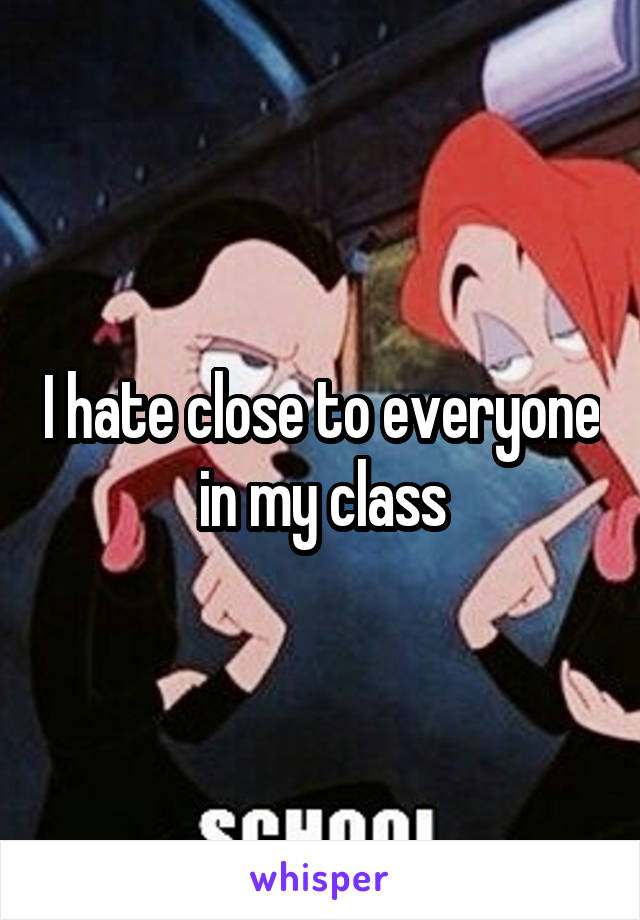 I hate close to everyone in my class