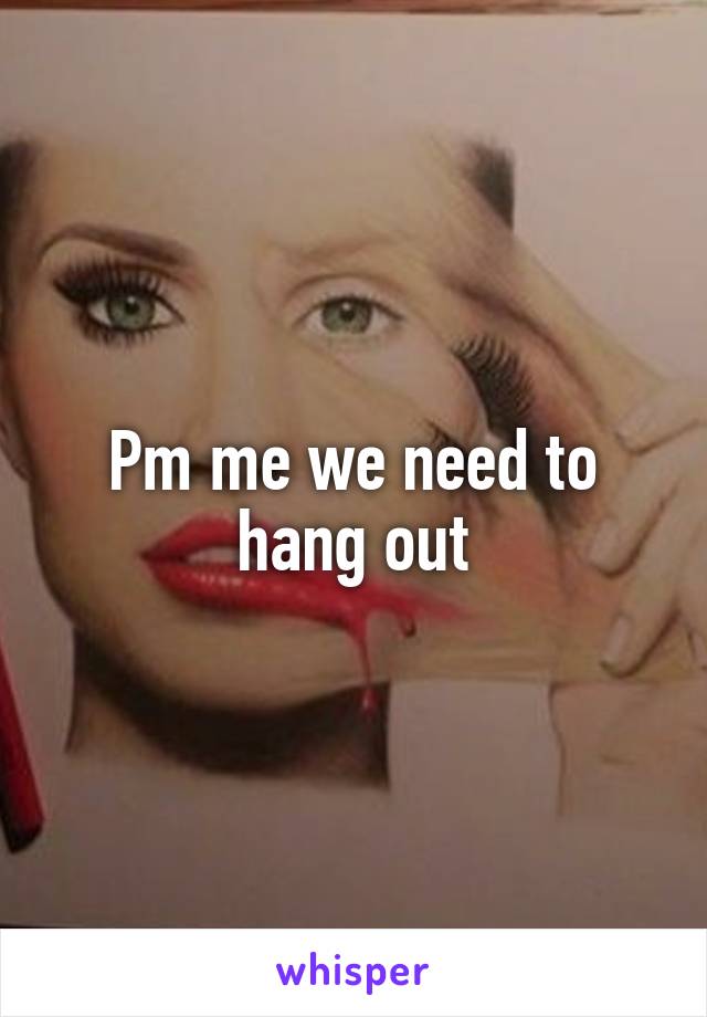 Pm me we need to hang out