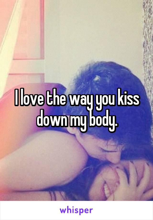 I love the way you kiss down my body.