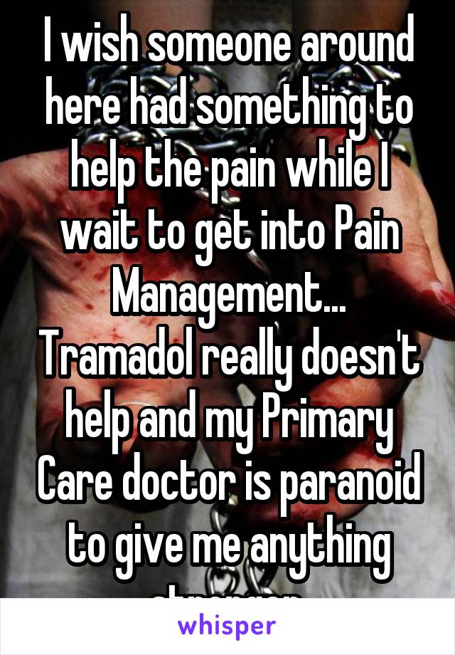 I wish someone around here had something to help the pain while I wait to get into Pain Management... Tramadol really doesn't help and my Primary Care doctor is paranoid to give me anything stronger.