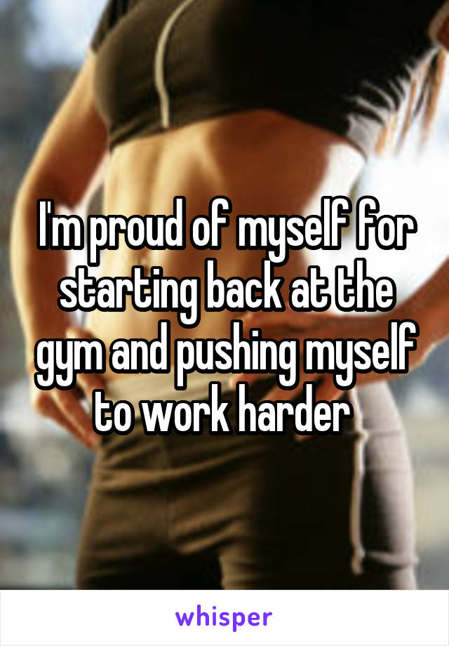 I'm proud of myself for starting back at the gym and pushing myself to work harder 