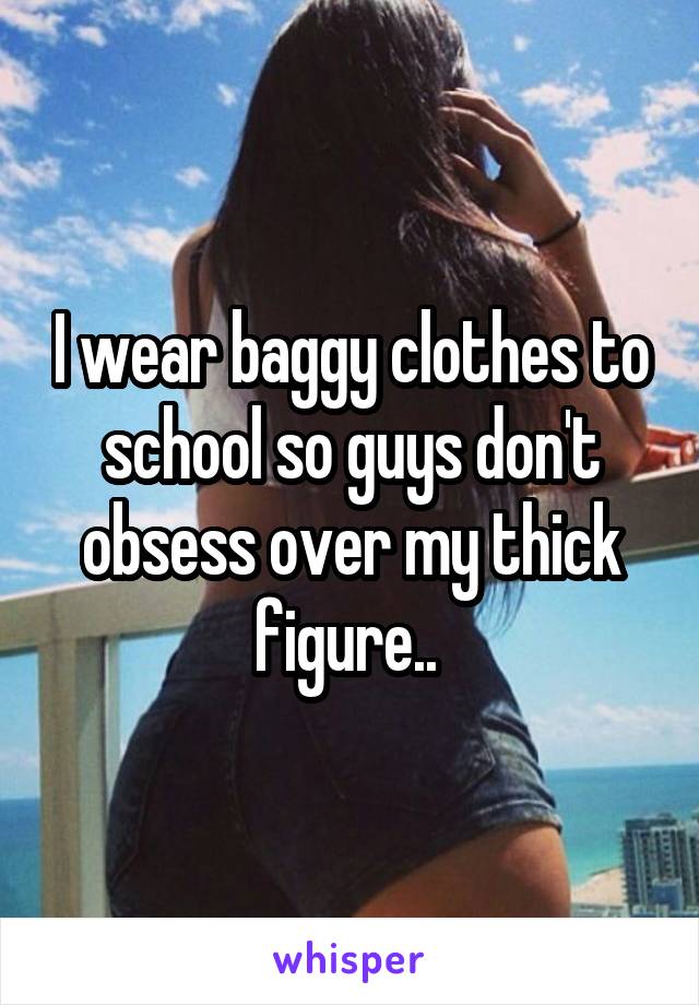 I wear baggy clothes to school so guys don't obsess over my thick figure.. 