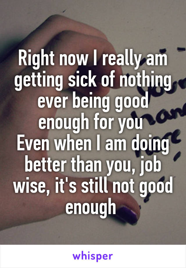 Right now I really am getting sick of nothing ever being good enough for you 
Even when I am doing better than you, job wise, it's still not good enough 