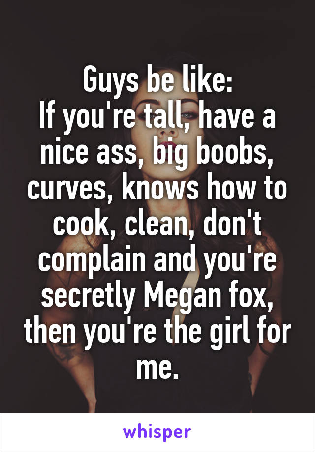 Guys be like:
If you're tall, have a nice ass, big boobs, curves, knows how to cook, clean, don't complain and you're secretly Megan fox, then you're the girl for me.