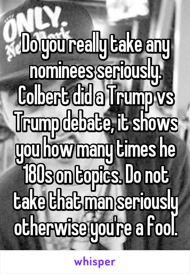 Do you really take any nominees seriously. Colbert did a Trump vs Trump debate, it shows you how many times he 180s on topics. Do not take that man seriously otherwise you're a fool.