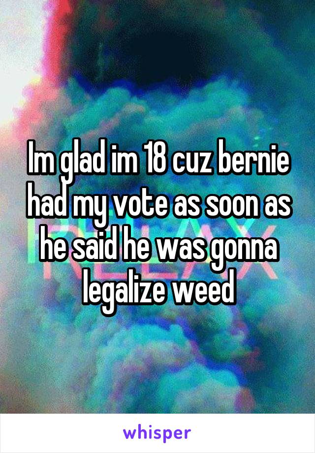 Im glad im 18 cuz bernie had my vote as soon as he said he was gonna legalize weed