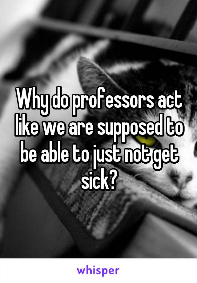 Why do professors act like we are supposed to be able to just not get sick?