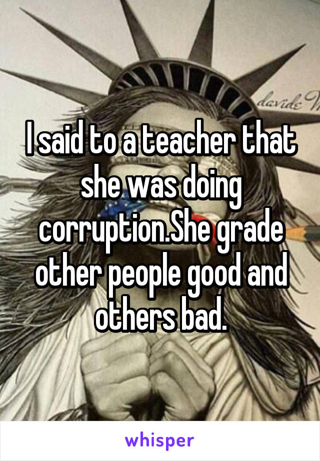 I said to a teacher that she was doing corruption.She grade other people good and others bad.