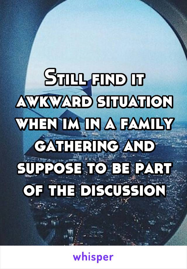 Still find it awkward situation when im in a family gathering and suppose to be part of the discussion