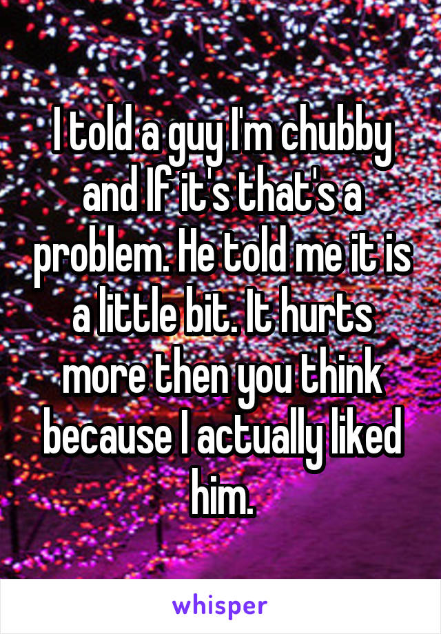 I told a guy I'm chubby and If it's that's a problem. He told me it is a little bit. It hurts more then you think because I actually liked him.