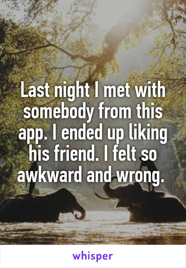 Last night I met with somebody from this app. I ended up liking his friend. I felt so awkward and wrong. 