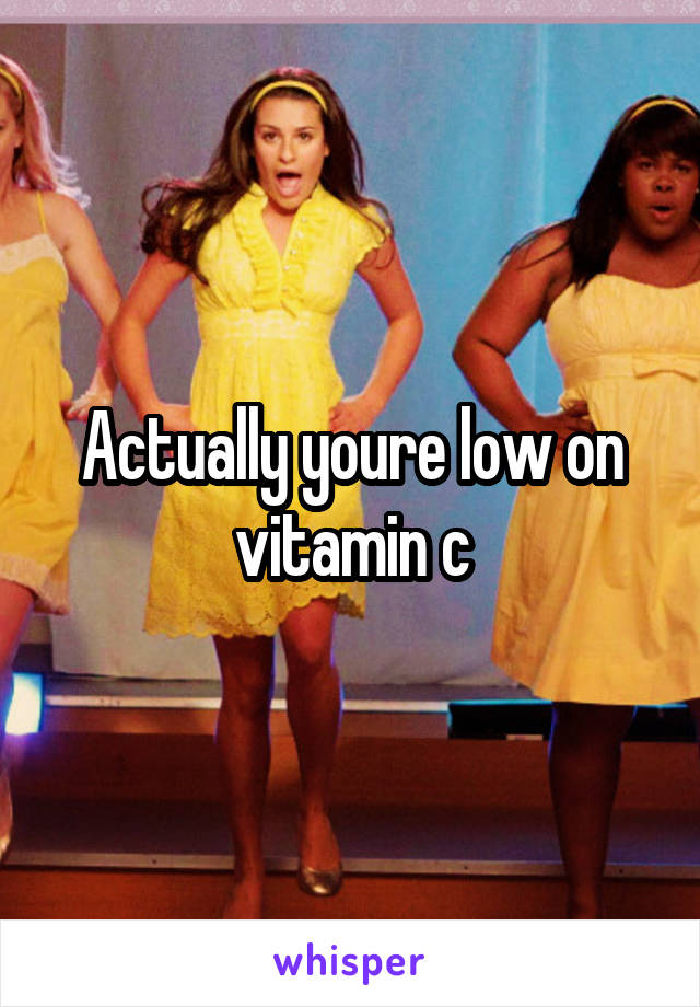 Actually youre low on vitamin c